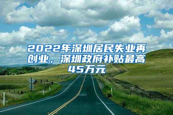 2022年深圳居民失业再创业，深圳政府补贴最高45万元