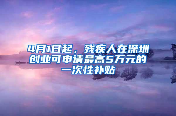 4月1日起，残疾人在深圳创业可申请最高5万元的一次性补贴