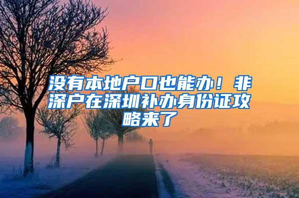 没有本地户口也能办！非深户在深圳补办身份证攻略来了
