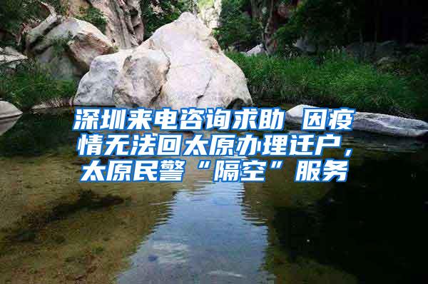 深圳来电咨询求助 因疫情无法回太原办理迁户，太原民警“隔空”服务