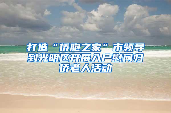 打造“侨胞之家”市领导到光明区开展入户慰问归侨老人活动