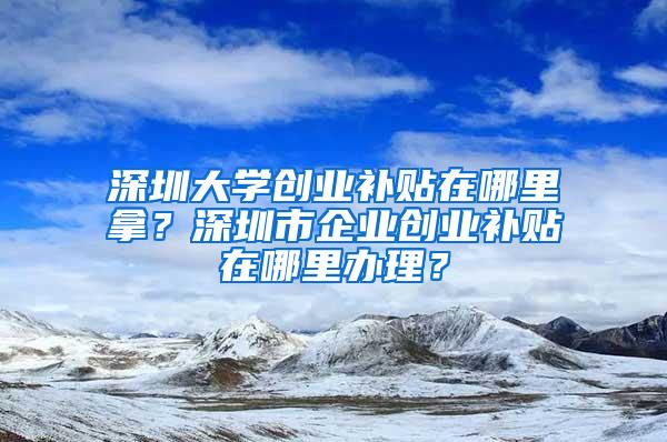 深圳大学创业补贴在哪里拿？深圳市企业创业补贴在哪里办理？
