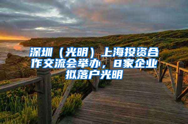 深圳（光明）上海投资合作交流会举办，8家企业拟落户光明