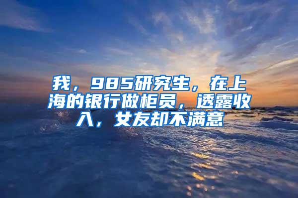 我，985研究生，在上海的银行做柜员，透露收入，女友却不满意