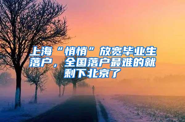 上海“悄悄”放宽毕业生落户，全国落户最难的就剩下北京了