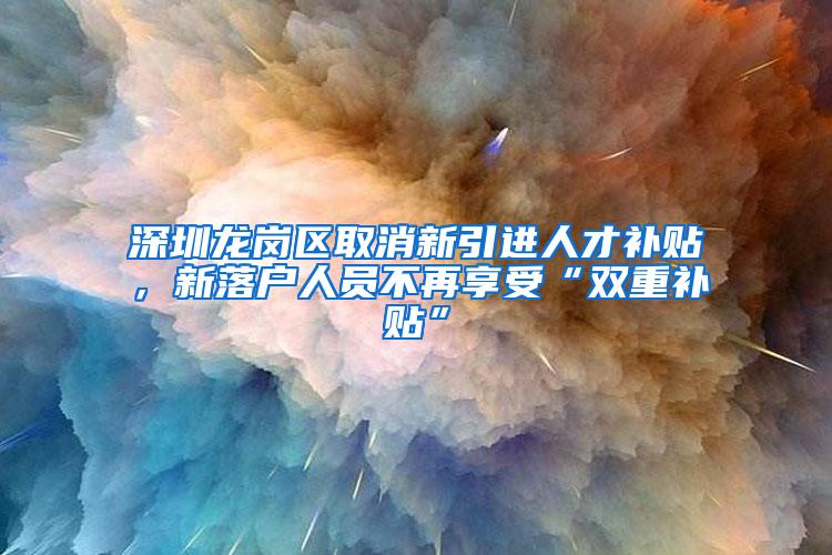深圳龙岗区取消新引进人才补贴，新落户人员不再享受“双重补贴”