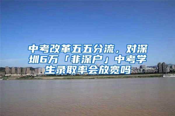 中考改革五五分流，对深圳6万「非深户」中考学生录取率会放宽吗