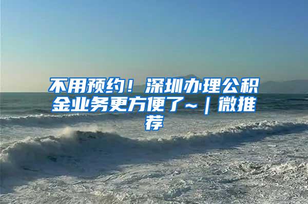 不用预约！深圳办理公积金业务更方便了~｜微推荐