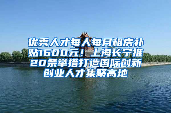 优秀人才每人每月租房补贴1600元！上海长宁推20条举措打造国际创新创业人才集聚高地