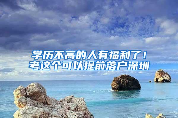 学历不高的人有福利了！考这个可以提前落户深圳
