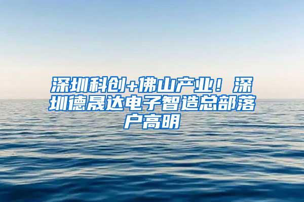 深圳科创+佛山产业！深圳德晟达电子智造总部落户高明