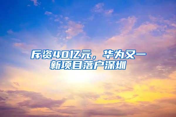 斥资40亿元，华为又一新项目落户深圳