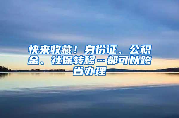 快来收藏！身份证、公积金、社保转移…都可以跨省办理