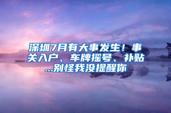 深圳7月有大事发生！事关入户、车牌摇号、补贴...别怪我没提醒你