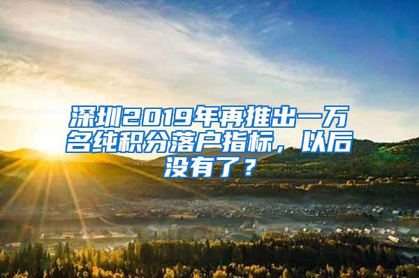深圳2019年再推出一万名纯积分落户指标，以后没有了？