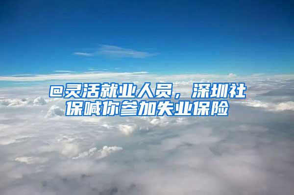 @灵活就业人员，深圳社保喊你参加失业保险
