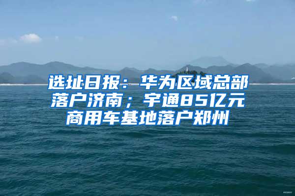选址日报：华为区域总部落户济南；宇通85亿元商用车基地落户郑州