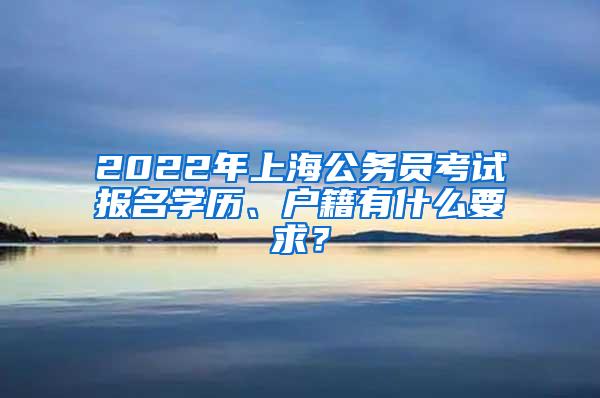 2022年上海公务员考试报名学历、户籍有什么要求？
