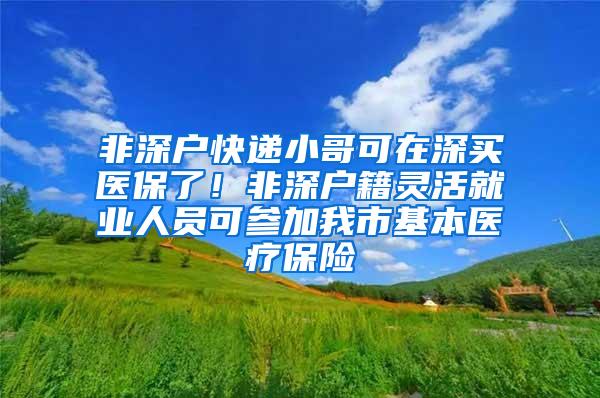 非深户快递小哥可在深买医保了！非深户籍灵活就业人员可参加我市基本医疗保险
