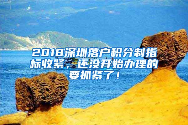 2018深圳落户积分制指标收紧，还没开始办理的要抓紧了！