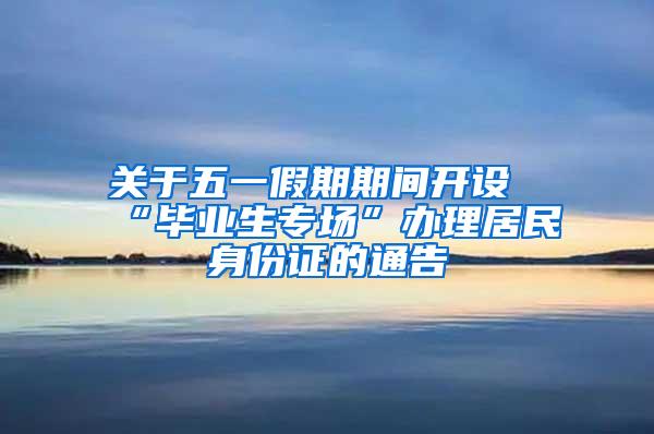 关于五一假期期间开设“毕业生专场”办理居民身份证的通告