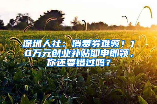 深圳人社：消费券难领！10万元创业补贴即申即领，你还要错过吗？