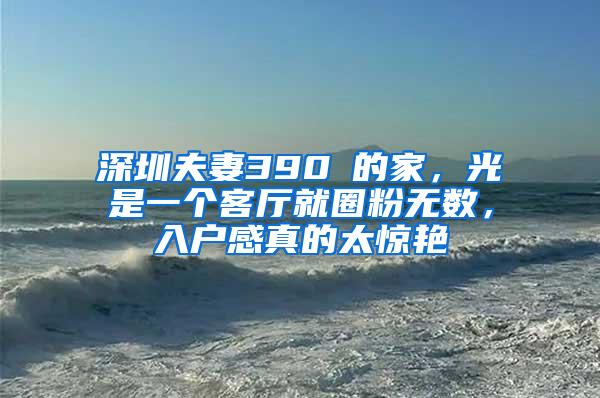 深圳夫妻390㎡的家，光是一个客厅就圈粉无数，入户感真的太惊艳