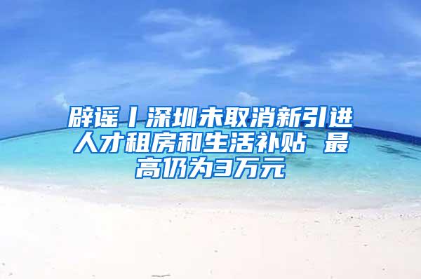 辟谣丨深圳未取消新引进人才租房和生活补贴 最高仍为3万元