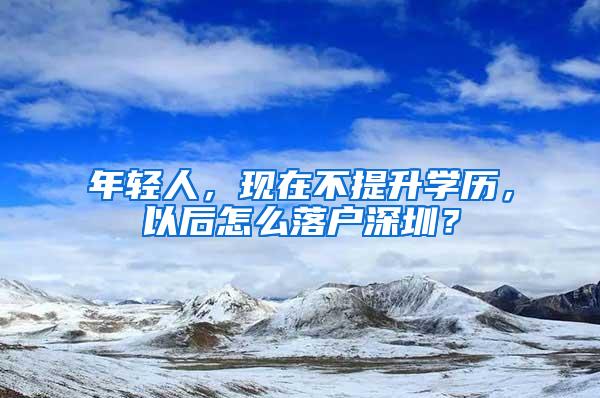 年轻人，现在不提升学历，以后怎么落户深圳？