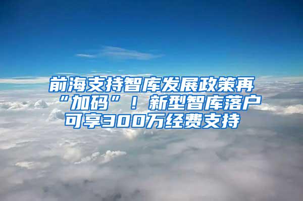 前海支持智库发展政策再“加码”！新型智库落户可享300万经费支持