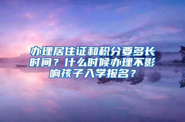 办理居住证和积分要多长时间？什么时候办理不影响孩子入学报名？