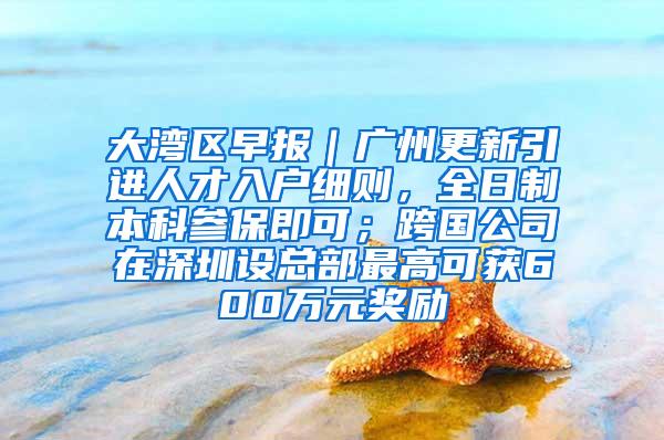 大湾区早报｜广州更新引进人才入户细则，全日制本科参保即可；跨国公司在深圳设总部最高可获600万元奖励