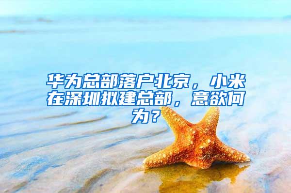 华为总部落户北京，小米在深圳拟建总部，意欲何为？