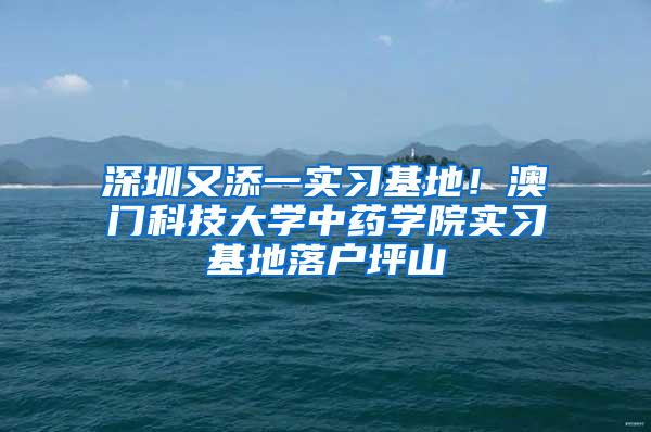 深圳又添一实习基地！澳门科技大学中药学院实习基地落户坪山