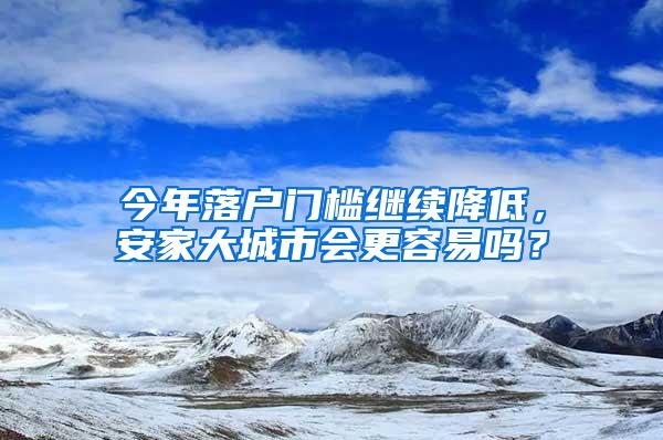 今年落户门槛继续降低，安家大城市会更容易吗？