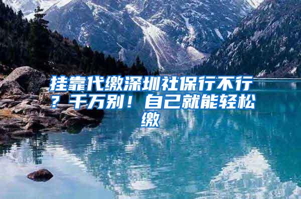 挂靠代缴深圳社保行不行？千万别！自己就能轻松缴