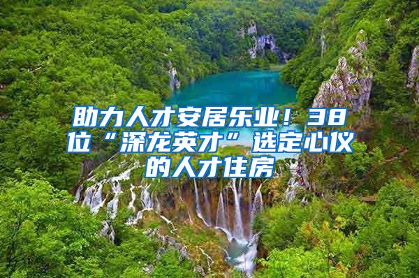 助力人才安居乐业！38位“深龙英才”选定心仪的人才住房