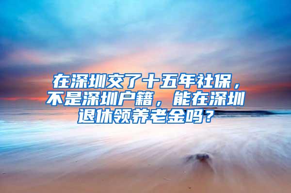 在深圳交了十五年社保，不是深圳户籍，能在深圳退休领养老金吗？