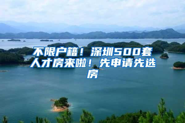 不限户籍！深圳500套人才房来啦！先申请先选房