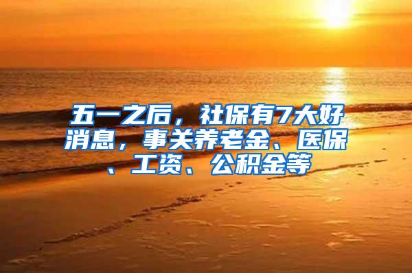 五一之后，社保有7大好消息，事关养老金、医保、工资、公积金等