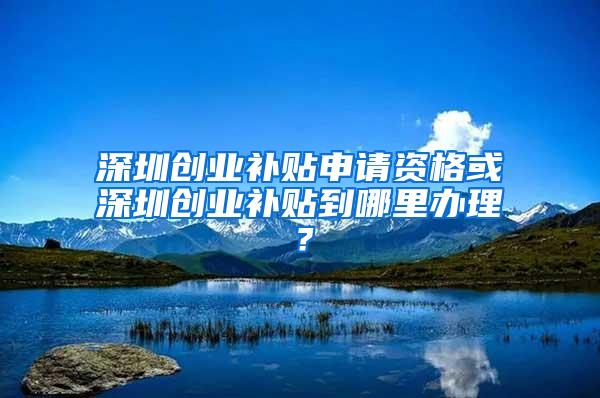 深圳创业补贴申请资格或深圳创业补贴到哪里办理？
