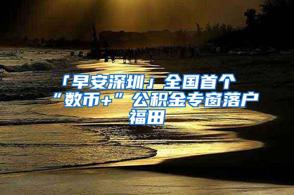 「早安深圳」全国首个“数币+”公积金专窗落户福田