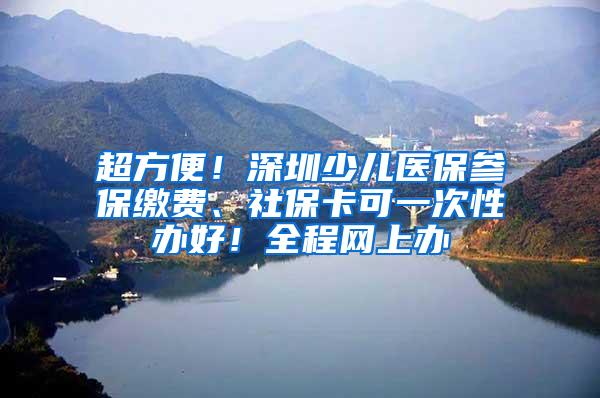 超方便！深圳少儿医保参保缴费、社保卡可一次性办好！全程网上办