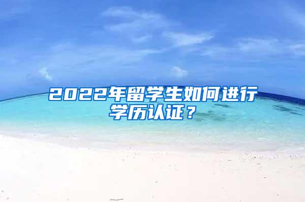 2022年留学生如何进行学历认证？