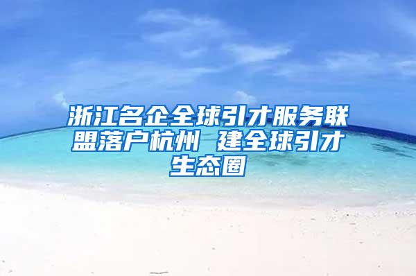浙江名企全球引才服务联盟落户杭州 建全球引才生态圈