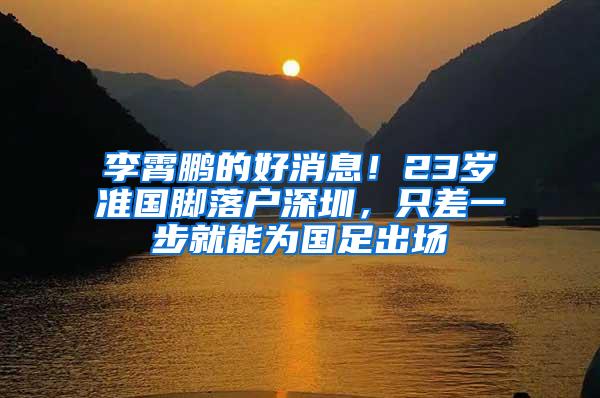 李霄鹏的好消息！23岁准国脚落户深圳，只差一步就能为国足出场