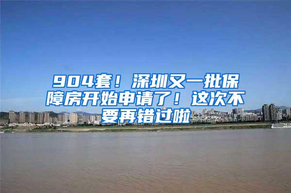 904套！深圳又一批保障房开始申请了！这次不要再错过啦