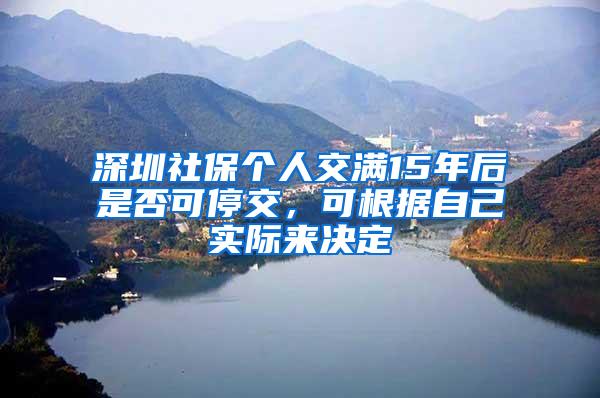 深圳社保个人交满15年后是否可停交，可根据自己实际来决定