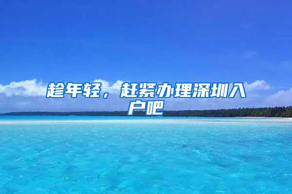 趁年轻，赶紧办理深圳入户吧