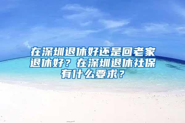 在深圳退休好还是回老家退休好？在深圳退休社保有什么要求？